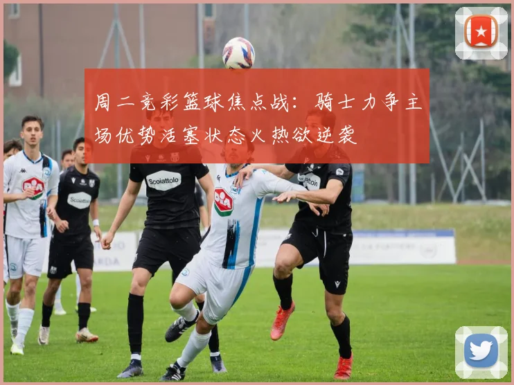 周二竞彩篮球焦点战：骑士力争主场优势活塞状态火热欲逆袭