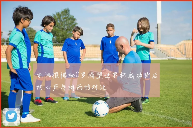 电讯报揭秘C罗渴望世界杯成功背后的心声与梅西的对比