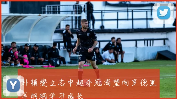 朴镇燮立志中超夺冠渴望向罗德里辛炯珉学习成长