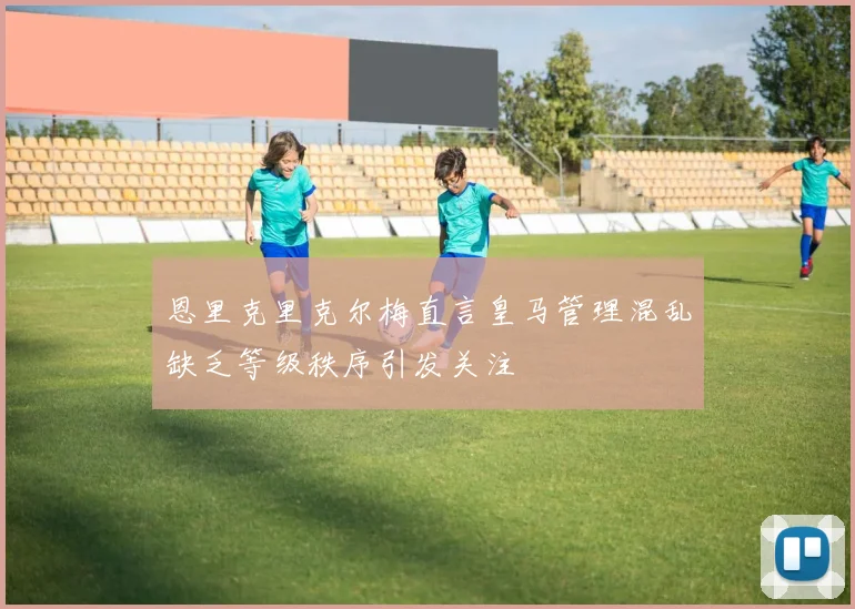 恩里克里克尔梅直言皇马管理混乱缺乏等级秩序引发关注