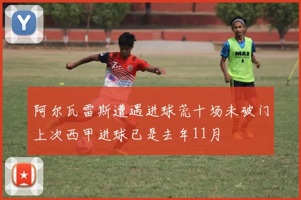 阿尔瓦雷斯遭遇进球荒十场未破门上次西甲进球已是去年11月
