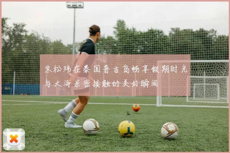 朱松玮在泰国普吉岛畅享假期时光与大海亲密接触的美好瞬间