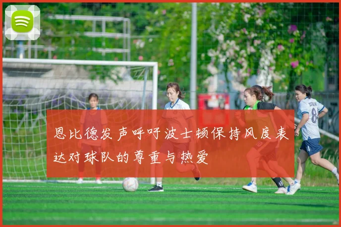 恩比德发声呼吁波士顿保持风度表达对球队的尊重与热爱