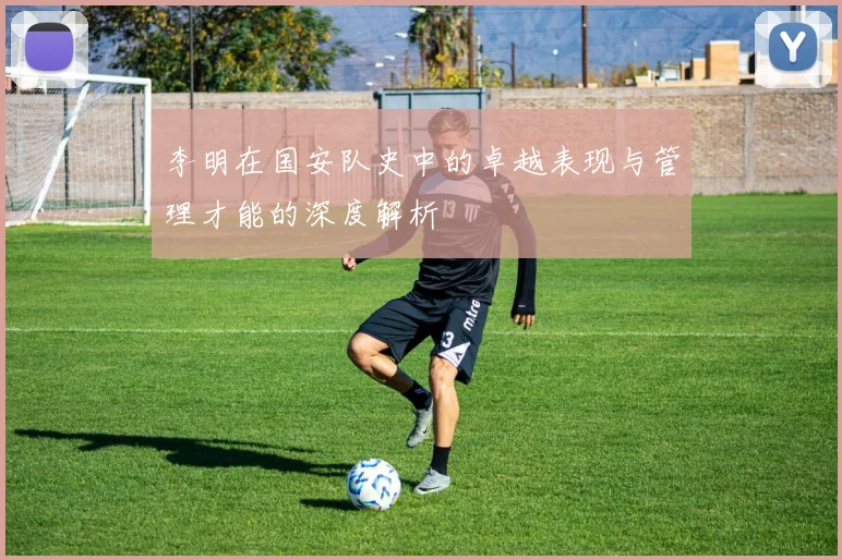 李明在国安队史中的卓越表现与管理才能的深度解析