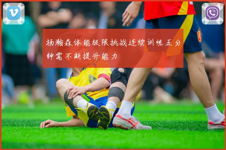 杨瀚森体能极限挑战连续训练五分钟需不断提升能力