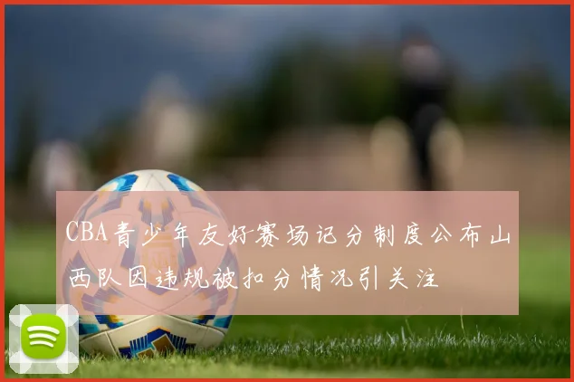 CBA青少年友好赛场记分制度公布山西队因违规被扣分情况引关注