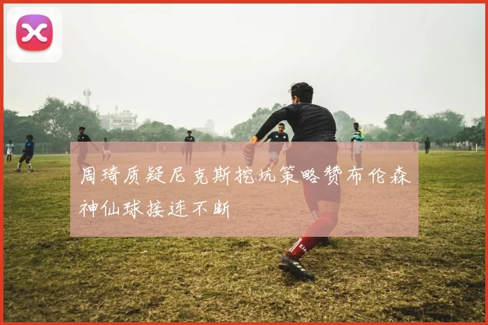 周琦质疑尼克斯挖坑策略赞布伦森神仙球接连不断