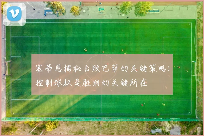 塞蒂恩揭秘击败巴萨的关键策略：控制球权是胜利的关键所在