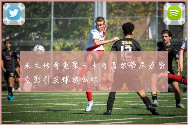 米兰传奇重聚卡卡与马尔蒂尼亲密合影引发球迷回忆