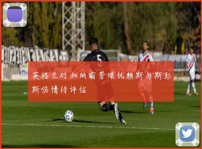 英格兰对加纳前景堪忧赖斯与斯彭斯伤情待评估
