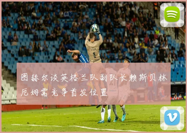 图赫尔谈英格兰队副队长赖斯贝林厄姆需竞争首发位置
