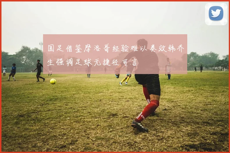 国足借鉴摩洛哥经验难以奏效韩乔生强调足球无捷径可言
