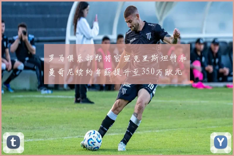 罗马俱乐部即将官宣克里斯坦特和曼奇尼续约年薪提升至350万欧元